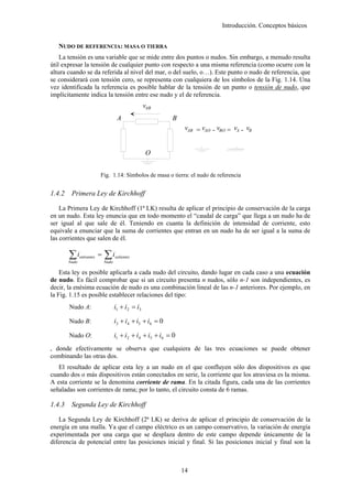 Introducción. Conceptos básicos


   NUDO DE REFERENCIA: MASA O TIERRA
    La tensión es una variable que se mide entre dos puntos o nudos. Sin embargo, a menudo resulta
útil expresar la tensión de cualquier punto con respecto a una misma referencia (como ocurre con la
altura cuando se da referida al nivel del mar, o del suelo, o…). Este punto o nudo de referencia, que
se considerará con tensión cero, se representa con cualquiera de los símbolos de la Fig. 1.14. Una
vez identificada la referencia es posible hablar de la tensión de un punto o tensión de nudo, que
implícitamente indica la tensión entre ese nudo y el de referencia.
                                                     vAB
                                       A                      B
                                                                    vAB = vAO - vBO = vA - vB


                                                     O


                           Fig. 1.14: Símbolos de masa o tierra: el nudo de referencia


1.4.2    Primera Ley de Kirchhoff

    La Primera Ley de Kirchhoff (1ª LK) resulta de aplicar el principio de conservación de la carga
en un nudo. Esta ley enuncia que en todo momento el “caudal de carga” que llega a un nudo ha de
ser igual al que sale de él. Teniendo en cuanta la definición de intensidad de corriente, esto
equivale a enunciar que la suma de corrientes que entran en un nudo ha de ser igual a la suma de
las corrientes que salen de él.

        ∑i
        Nudo
               entrantes   =   ∑i
                               Nudo
                                      salientes


    Esta ley es posible aplicarla a cada nudo del circuito, dando lugar en cada caso a una ecuación
de nudo. Es fácil comprobar que si un circuito presenta n nudos, sólo n-1 son independientes, es
decir, la enésima ecuación de nudo es una combinación lineal de las n-1 anteriores. Por ejemplo, en
la Fig. 1.15 es posible establecer relaciones del tipo:
        Nudo A:                       i1 + i2 = i3

        Nudo B:                       i3 + i4 + i5 + i6 = 0

        Nudo O:                       i1 + i2 + i4 + i5 + i6 = 0
, donde efectivamente se observa que cualquiera de las tres ecuaciones se puede obtener
combinando las otras dos.
   El resultado de aplicar esta ley a un nudo en el que confluyen sólo dos dispositivos es que
cuando dos o más dispositivos están conectados en serie, la corriente que los atraviesa es la misma.
A esta corriente se la denomina corriente de rama. En la citada figura, cada una de las corrientes
señaladas son corrientes de rama; por lo tanto, el circuito consta de 6 ramas.

1.4.3    Segunda Ley de Kirchhoff

   La Segunda Ley de Kirchhoff (2ª LK) se deriva de aplicar el principio de conservación de la
energía en una malla. Ya que el campo eléctrico es un campo conservativo, la variación de energía
experimentada por una carga que se desplaza dentro de este campo depende únicamente de la
diferencia de potencial entre las posiciones inicial y final. Si las posiciones inicial y final son la



                                                                   14
 