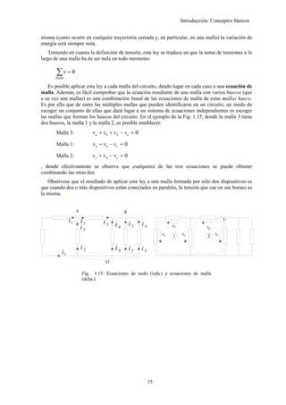 Introducción. Conceptos básicos


misma (como ocurre en cualquier trayectoria cerrada y, en particular, en una malla) la variación de
energía será siempre nula.
   Teniendo en cuanta la definición de tensión, esta ley se traduce en que la suma de tensiones a lo
largo de una malla ha de ser nula en todo momento:

       ∑v = 0
      Malla

    Es posible aplicar esta ley a cada malla del circuito, dando lugar en cada caso a una ecuación de
malla. Además, es fácil comprobar que la ecuación resultante de una malla con varios huecos (que
a su vez son mallas) es una combinación lineal de las ecuaciones de malla de estas mallas hueco.
Es por ello que de entre las múltiples mallas que pueden identificarse en un circuito, un modo de
escoger un conjunto de ellas que dará lugar a un sistema de ecuaciones independientes es escoger
las mallas que forman los huecos del circuito. En el ejemplo de la Fig. 1.15, donde la malla 3 tiene
dos huecos, la malla 1 y la malla 2, es posible establecer:
       Malla 3:              v a + vb + v d − v e = 0

       Malla 1:              v a + vb − v c = 0

       Malla 2:              vc + vd − ve = 0
, donde efectivamente se observa que cualquiera de las tres ecuaciones se puede obtener
combinando las otras dos.
   Obsérvese que el resultado de aplicar esta ley a una malla formada por sólo dos dispositivos es
que cuando dos o más dispositivos están conectados en paralelo, la tensión que cae en sus bornes es
la misma. _


                    A                        B
               i1       i3                                                                       3
                                  i3    i4        i5    i6             vb
                        i2                                                             vd
                                                                  va   1    vc              ve
                                                                                        2

                        i2              i4        i5    i6
          i1
                                   O

                        Fig. 1.15: Ecuaciones de nudo (izda.) y ecuaciones de malla
                        (dcha.).




                                                             15
 