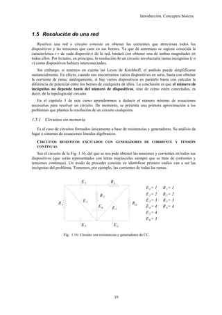 Introducción. Conceptos básicos



1.5 Resolución de una red
    Resolver una red o circuito consiste en obtener las corrientes que atraviesan todos los
dispositivos y las tensiones que caen en sus bornes. Ya que de antemano se supone conocida la
característica i-v de cada dispositivo de la red, bastará con obtener una de ambas magnitudes en
todos ellos. Por lo tanto, en principio, la resolución de un circuito involucraría tantas incógnitas (i o
v) como dispositivos hubiera interconectados.
   Sin embargo, si tenemos en cuenta las Leyes de Kirchhoff, el análisis puede simplificarse
sustancialmente. En efecto, cuando nos encontramos varios dispositivos en serie, basta con obtener
la corriente de rama; análogamente, si hay varios dispositivos en paralelo basta con calcular la
diferencia de potencial entre los bornes de cualquiera de ellos. La conclusión es que el número de
incógnitas no depende tanto del número de dispositivos, sino de cómo estén conectados, es
decir, de la topología del circuito.
   En el capítulo 3 de este curso aprenderemos a deducir el número mínimo de ecuaciones
necesarias para resolver un circuito. De momento, se presenta una primera aproximación a los
problemas que plantea la resolución de un circuito cualquiera.

1.5.1   Circuitos sin memoria

   Es el caso de circuitos formados únicamente a base de resistencias y generadores. Su análisis da
lugar a sistemas de ecuaciones lineales algebraicos.
   CIRCUITOS RESISTIVOS EXCITADOS CON GENERADORES DE CORRIENTE Y TENSIÓN
   CONTINUAS

   Sea el circuito de la Fig. 1.16, del que se nos pide obtener las tensiones y corrientes en todos sus
dispositivos (que serán representadas con letras mayúsculas siempre que se trate de corrientes y
tensiones continuas). Un modo de proceder consiste en identificar primero cuáles van a ser las
incógnitas del problema. Tomemos, por ejemplo, las corrientes de todas las ramas.


                                 E1                  R3
                                                                            E 1= 1   R 1= 1
                                              R2                            E 2= 2   R 2= 2
                                  E2                                        E 3= 3   R 3= 3
                 R1                                                R4
                                             E6       E5                    E 4= 4   R 4= 4
                                                                            E 5= 4
                                                                            E 6= 3
                                 E3                    E4

                      Fig. 1.16: Circuito con resistencias y generadores de CC.




                                                       16
 