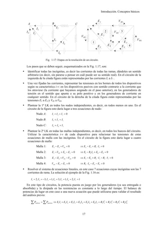 Introducción. Conceptos básicos


                                                                                             E1                        V R3
    A                                 B                           C
                I1                           I7
   I3                                                                                                  2         V R2 3
          I2                                                                                      E2
                                                                          V R1
                                        I5                                                                                               V R4
                                                       I4                              1                                      E5
                                                                                             E3            E6              E4        4

                                                  I6

                              Fig. 1.17: Etapas en la resolución de un circuito.

   Los pasos que se deben seguir, esquematizados en la Fig. 1.17, son:
    Identificar todas las incógnitas, es decir las corrientes de todas las ramas, dándoles un sentido
    arbitrario (es decir, sin pararse a pensar en cuál puede ser su sentido real). En el circuito de la
    izquierda de la citada figura están representadas por las corrientes I1 a I7 .
    Una vez fijadas las corrientes, representar las tensiones en los bornes de todos los dispositivos
    según su característica i-v: en los dispositivos pasivos con sentido contrario a la corriente que
    los atraviese (la corriente que hayamos asignado en el paso anterior), en los generadores de
    tensión en el sentido que apunte a su polo positivo y en los generadores de corriente en
    cualquier sentido. En el circuito de la derecha de la citada figura están representadas por las
    tensiones E1 a E4 y VR1 a VR4.
    Plantear la 1ª LK en todos los nudos independientes, es decir, en todos menos en uno. En el
    circuito de la figura esto daría lugar a tres ecuaciones de nudo:
                Nudo A:               I1 + I 2 + I 3 = 0

                Nudo B:               I 5 + I 7 = I1

                Nudo C:               I4 = I6 + I7

    Plantear la 2ª LK en todas las mallas independientes, es decir, en todos los huecos del circuito.
    Utilizar la característica i-v de cada dispositivo para relacionar las tensiones de estas
    ecuaciones de malla con las incógnitas. En el circuito de la figura esto daría lugar a cuatro
    ecuaciones de malla:
                Malla 1:              E 2 − E 3 + V R1 = 0               ⇒ E 2 − E3 + R1 ⋅ I 3 = 0

                Malla 2:              E1 − VR 2 + E6 − E 2 = 0           ⇒ E1 − R2 I 5 + E6 − E2 = 0

                Malla 3:              E 5 − E 6 + VR 2 − VR 3 = 0        ⇒ E5 − E6 + R2 ⋅ I 5 − R3 ⋅ I 7 = 0

                Malla 4:              VR 4 − E 4 − E5 = 0                ⇒ R4 ⋅ I 6 − E 4 − E 5 = 0

    Resolver el sistema de ecuaciones lineales, en este caso 7 ecuaciones cuyas incógnitas son las 7
    corrientes de rama. La solución al ejemplo de la Fig. 1.16 es:

        I 1 = 2, I 2 = −3, I 3 = 1, I 4 = 3, I 5 = 1, I 6 = 2, I 7 = 1

   En este tipo de circuitos, la potencia puesta en juego por los generadores (ya sea entregada o
absorbida) y la disipada en las resistencias es constante a lo largo del tiempo. El balance de
potencias da lugar en este caso a una nueva ecuación que puede utilizarse para validar el resultado
del análisis previo:

        ∑P     activos   = ∑ Ppasivos ⇒ E1 I1 + E2 I 2 + E3 I 3 + E4 I 4 + E5 I 4 + E6 I 5 = R1 I 32 + R2 I 52 + R3 I 72 + R4 I 62



                                                                           17
 