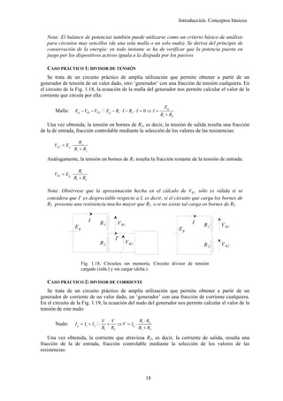 Introducción. Conceptos básicos


   Nota: El balance de potencias también puede utilizarse como un criterio básico de análisis
   para circuitos muy sencillos (de una sola malla o un solo nudo). Se deriva del principio de
   conservación de la energía: en todo instante se ha de verificar que la potencia puesta en
   juego por los dispositivos activos iguala a la disipada por los pasivos

   CASO PRÁCTICO 1: DIVISOR DE TENSIÓN
    Se trata de un circuito práctico de amplia utilización que permite obtener a partir de un
generador de tensión de un valor dado, otro ‘generador’ con una fracción de tensión cualquiera. En
el circuito de la Fig. 1.18, la ecuación de la malla del generador nos permite calcular el valor de la
corriente que circula por ella:

                                                                              Eg
       Malla:        Eg − VR1 − VR 2       Eg − R1 ⋅ I − R2 ⋅ I = 0 ⇒ I =
                                                                            R1 + R2

   Una vez obtenida, la tensión en bornes de R2, es decir, la tensión de salida resulta una fracción
de la de entrada, fracción controlable mediante la selección de los valores de las resistencias:

                        R2
      VR 2 = E g ⋅
                     R1 + R2

   Análogamente, la tensión en bornes de R1 resulta la fracción restante de la tensión de entrada:

                        R1
      VR1 = Eg ⋅
                     R1 + R2

   Nota: Obsérvese que la aproximación hecha en el cálculo de VR 2 sólo es válida si se
   considera que I’ es despreciable respecto a I, es decir, si el circuito que carga los bornes de
   R2 presenta una resistencia mucho mayor que R2 , o si no existe tal carga en bornes de R2.


                               I      R1         V R1                                       I
                     Eg                                                                          R1      V R1
                                                                                      Eg
                                                I'
                                      R2             V R2                                        R2      V R2


                          Fig. 1.18: Circuitos sin memoria. Circuito divisor de tensión
                          cargado (izda.) y sin cargar (dcha.).

   CASO PRÁCTICO 2: DIVISOR DE CORRIENTE
   Se trata de un circuito práctico de amplia utilización que permite obtener a partir de un
generador de corriente de un valor dado, un ‘generador’ con una fracción de corriente cualquiera.
En el circuito de la Fig. 1.19, la ecuación del nudo del generador nos permite calcular el valor de la
tensión de este nudo:

                                       V V             R ⋅R
       Nudo:         I g = I1 + I 2      +   ⇒ V = Ig ⋅ 1 2
                                       R1 R2           R1 + R2

   Una vez obtenida, la corriente que atraviesa R2, es decir, la corriente de salida, resulta una
fracción de la de entrada, fracción controlable mediante la selección de los valores de las
resistencias:




                                                                 18
 
