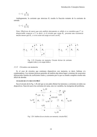 Introducción. Conceptos básicos


                       R1
        I2 = Ig ⋅
                    R1 + R2

   Análogamente, la corriente que atraviesa R1 resulta la fracción restante de la corriente de
entrada:

                      R2
        I2 = Ig ⋅
                    R1 + R2

   Nota: Obsérvese de nuevo que este análisis únicamente es válido si se considera que V’ es
   despreciable respecto a V, es decir, si el circuito que carga R2 presenta una resistencia
   mucho menor que R2 , o si no existe tal carga en serie con R2 .




                                        I1            I2                                                               I1   I2

                      Ig       V        R1            R2                                       Ig            V         R1   R2

                                                      V'

                           Fig. 1.19: Circuitos sin memoria. Circuito divisor de corriente
                           cargado (izda.) y sin cargar (dcha.).


1.5.2    Circuitos con memoria

    Es el caso de circuitos que contienen dispositivos con memoria, es decir, bobinas y/o
condensadores. Las mismas técnicas generales de análisis dan ahora lugar a sistemas de ecuaciones
diferenciales lineales de coeficientes reales y constantes por lo que su estudio completo resulta más
difícil de abordar.
   ANÁLISIS DE UN CIRCUITO RLC
   Sea el circuito de la Fig. 1.20, del que se nos pide obtener las tensiones y corrientes en todos sus
dispositivos. Sean de nuevo las corrientes de rama, esta vez variables, las incógnitas del problema.
                                                           vL1 (t)
                                                                     A                     +        i2 (t)

                                             i1 (t)    L1                                 e2(t)
                                                                      i1 (t)-i2 (t)
                              vR1 (t)        R1        1                              2        R2                vR2 (t)
                                                               vC (t) C

                                                      e1(t)                       L2
                                                          +

                                                                             vL2 (t)

                           Fig. 1.20: Análisis de un circuito con memoria: circuito RLC.




                                                                     19
 
