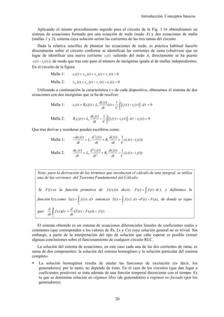 Introducción. Conceptos básicos


    Aplicando el mismo procedimiento seguido para el circuito de la Fig. 1.16 obtendríamos un
sistema de ecuaciones formado por una ecuación de nudo (nudo A) y dos ecuaciones de malla
(mallas 1 y 2), sistema cuya solución serían las corrientes de las tres ramas del circuito.
       Dada la relativa sencillez de plantear las ecuaciones de nudo, es práctica habitual hacerlo
directamente sobre el circuito conforme se identifican las corrientes de rama (obsérvese que en
lugar de identificar una nueva corriente i3 (t ) saliendo del nudo A, directamente se ha puesto
 i1 (t ) − i2 (t ) ), de modo que tras este paso el número de incógnitas iguala al de mallas independientes.
En el circuito de la figura:
            Malla 1:             e1 (t ) + vR1 (t ) + vL1 (t ) + vC (t ) = 0

            Malla 2:             vR 2 (t ) + vL 2 (t ) − vC (t ) − e2 (t ) = 0

   Utilizando a continuación la característica i-v de cada dispositivo, obtenemos el sistema de dos
ecuaciones con dos incógnitas que se ha de resolver:
                                                                               t
                                                            di1 (t )       1
            Malla 1:             e1 (t ) + R1i1 (t ) + L1            (t ) + ∫ [i1 (τ ) − i2 (τ )] ⋅ dτ = 0
                                                              dt           C0
                                                                  t
                                                  di2 (t ) 1
            Malla 2:             R2i2 (t ) + L2           − ∫ [i1 (τ ) − i2 (τ ) ] ⋅ dτ − e2 (t ) = 0
                                                    dt     C0

Que tras derivar y reordenar pueden escribirse como:
                                 −de1 (t )     d 2 i (t ) di (t ) 1
            Malla 1:                       = L1 1 + R1 1 + (i1 (t ) − i2 (t ))
                                   dt             dt       dt     C

                                 de2 (t )      d 2 i2 (t )     di (t ) 1
            Malla 2:                      = L2       2
                                                           + R2 2 − (i1 (t ) − i2 (t ))
                                   dt            dt              dt    C



   Nota: para la derivación de los términos que involucran el cálculo de una integral, se utiliza
   una de las versiones del Teorema Fundamental del Cálculo:

    Si F (t ) es la función primitiva de                          f (t ) (es decir,       F (t ) = ∫ f (t ) ⋅ dt ), y definimos la
                                      t                                            t
   función I (t ) como I (t ) = ∫ f (τ ) ⋅ dτ entonces I (t ) = ∫ f (τ ) ⋅ dτ =F (t ) − F (a) , de donde se sigue
                                      a                                            a
               t


               ∫ f (τ )dτ = dt (F (t ) − F (a)) = f (t )
          d                  d
   que:
          dt   a




   El sistema obtenido es un sistema de ecuaciones diferenciales lineales de coeficientes reales y
constantes (que corresponden a los valores de Rs, Ls y Cs) cuya solución general no es trivial. Sin
embargo, a partir de la interpretación del tipo de solución que cabe esperar es posible extraer
algunas conclusiones sobre el funcionamiento de cualquier circuito RLC.
   La solución del sistema de ecuaciones, en este caso cada una de las dos corrientes de rama, es
suma de dos componentes: la solución del sistema homogéneo y la solución particular del sistema
completo.
    La solución homogénea resulta de anular las funciones de excitación (es decir, los
    generadores); por lo tanto, no depende de éstas. En el caso de los circuitos (que dan lugar a
    coeficientes positivos) se trata además de una función temporal decreciente con el tiempo. Es
    lo que se denomina solución en régimen libre (de generadores) o régimen no forzado (por los
    generadores).



                                                                         20
 