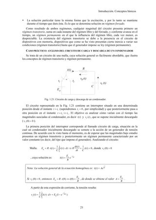 Introducción. Conceptos básicos


    La solución particular tiene la misma forma que la excitación, y por lo tanto se mantiene
    durante el tiempo que dure ésta. Es lo que se denomina solución en régimen forzado.
   Como resultado de ambos regímenes, cualquier magnitud del circuito presenta primero un
régimen transitorio, suma en cada instante del régimen libre y del forzado, y conforme avanza en el
tiempo, un régimen permanente en el que la influencia del régimen libre, cada vez menor, es
despreciable. La existencia del régimen transitorio se debe a la presencia en el circuito de
dispositivos con memoria, dispositivos que como se ha visto presentan cierta inercia a variar sus
condiciones (régimen transitorio) hasta que el generador impone su ley (régimen permanente).
   CASO PRÁCTICO: ANÁLISIS DEL CIRCUITO DE CARGA Y DESCARGA DE UN CONDENSADOR
   Se trata de un circuito de una malla, cuya solución general es fácilmente abordable, que ilustra
los conceptos de régimen transitorio y régimen permanente.


                                                           i(t)                      R


                                                                                   vR (t)
                                            t1                           t2
                                                                                                    vC (t)
                                                                                            C
                                           Eg


                           Fig. 1.21: Circuito de carga y descarga de un condensador.

    El circuito representado en la Fig. 1.21 contiene un interruptor situado en una determinada
posición desde el instante t = t1 (supondremos t1 = 0 , por simplicidad) y que posteriormente pasa a
otra posición en el instante t = t2 >> t1 . El objetivo es analizar cómo varían con el tiempo las
magnitudes asociadas al condensador, es decir i (t ) y vC (t ) , que se supone inicialmente descargado
( vC (0) = 0 ).
   La primera posición del interruptor corresponde al llamado circuito de carga, situación en la
cual un condensador inicialmente descargado se somete a la acción de un generador de tensión
continua. De acuerdo con lo visto hasta el momento, es de esperar que las magnitudes bajo estudio
presenten un régimen transitorio y posteriormente un régimen permanente caracterizado por un
valor constante (es decir, del tipo que impone el generador). Analizando el circuito:
                                            t
                                          1                   di (t ) 1
                                          C∫
      Malla:          Eg = R ⋅ i (t ) +       i (τ ) ⋅ dτ ⇒ R        + i (t ) = 0 , donde vC (0) = 0
                                            0
                                                               dt     C

                                                           Eg       −t
       , cuya solución es:                      i (t ) =        e        RC

                                                           R

                                                                                                       −t

    Nota: La solución general de la ecuación homogénea es: i (t ) = Ae RC


                                                                              Eg                                        Eg
    Si vC (0) = 0 , entonces Eg = R ⋅ i(0) ⇒ i (0) =                               , de donde se obtiene el valor A =        .
                                                                              R                                         R

       A partir de esta expresión de corriente, la tensión resulta:
                       t
                    1                          −t

                    C∫
        vc (t ) =       i (τ ) ⋅ dτ = Eg (1 − e RC )
                      0




                                                                                   21
 