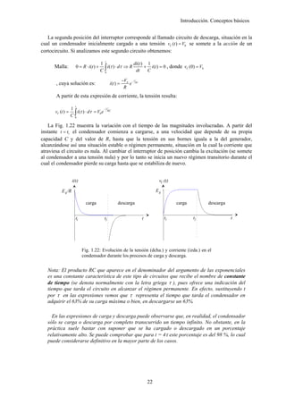 Introducción. Conceptos básicos


   La segunda posición del interruptor corresponde al llamado circuito de descarga, situación en la
cual un condensador inicialmente cargado a una tensión vC (t ) = V0 se somete a la acción de un
cortocircuito. Si analizamos este segundo circuito obtenemos:
                                          t
                                        1                 di (t ) 1
      Malla:         0 = R ⋅ i (t ) +
                                        C0∫ i(τ ) ⋅ dτ ⇒ R dt + C i(t ) = 0 , donde vC (0) = V0
                                                          −V0 − t RC
       , cuya solución es:                     i (t ) =      e
                                                           R
       A partir de esta expresión de corriente, la tensión resulta:
                     t
                  1                    −t
      vC (t ) =
                  C0∫ i(τ ) ⋅ dτ = V0 e RC
    La Fig. 1.22 muestra la variación con el tiempo de las magnitudes involucradas. A partir del
instante t = t1 el condensador comienza a cargarse, a una velocidad que depende de su propia
capacidad C y del valor de R, hasta que la tensión en sus bornes iguala a la del generador,
alcanzándose así una situación estable o régimen permanente, situación en la cual la corriente que
atraviesa el circuito es nula. Al cambiar el interruptor de posición cambia la excitación (se somete
al condensador a una tensión nula) y por lo tanto se inicia un nuevo régimen transitorio durante el
cual el condensador pierde su carga hasta que se estabiliza de nuevo.


                   i(t)                                                          vC (t)

          E g /R                                                                Eg

                            carga                    descarga                             carga         descarga


                     t1                   t2                           t             t1           t2               t




                          Fig. 1.22: Evolución de la tensión (dcha.) y corriente (izda.) en el
                          condensador durante los procesos de carga y descarga.


   Nota: El producto RC que aparece en el denominador del argumento de las exponenciales
   es una constante característica de este tipo de circuitos que recibe el nombre de constante
   de tiempo (se denota normalmente con la letra griega τ ), pues ofrece una indicación del
   tiempo que tarda el circuito en alcanzar el régimen permanente. En efecto, sustituyendo t
   por τ en las expresiones vemos que τ representa el tiempo que tarda el condensador en
   adquirir el 63% de su carga máxima o bien, en descargarse un 63%.

     En las expresiones de carga y descarga puede observarse que, en realidad, el condensador
   sólo se carga o descarga por completo transcurrido un tiempo infinito. No obstante, en la
   práctica suele bastar con suponer que se ha cargado o descargado en un porcentaje
   relativamente alto. Se puede comprobar que para t = 4τ este porcentaje es del 98 %, lo cual
   puede considerarse definitivo en la mayor parte de los casos.




                                                                           22
 