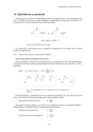 Introducción. Conceptos básicos



1.6 Equivalencia y asociación
    Se dice que dos circuitos son equivalentes cuando sus características i-v son coincidentes Fig.
1.23. El análisis de circuitos se puede simplificar sustancialmente sustituyendo una parte de un
circuito por otro circuito equivalente más sencillo de analizar.


                                          i(t)                                                   i(t)

                               v(t)                 circuito            <
                                                                        >             v(t)                  circuito
                                                       1                                                       2


                                                       v(t ) = f1 (i(t )) = f 2 (i(t )) ∀t

                        Fig. 1.23: Equivalencia entre circuitos.

   Las conexiones o asociaciones serie o paralelo de dispositivos de un mismo tipo son casos
sencillos de equivalencia.

1.6.1    Dispositivos pasivos y generadores ideales

   ASOCIACIÓN SERIE DE DISPOSITIVOS PASIVOS
    Sea, por ejemplo, el caso de una asociación serie de n resistencias (ver Fig. 1.24). Si planteamos
la ecuación de la única malla que genera dicha asociación obtendremos la característica i-v de la
asociación:

                                                                   ⎛              ⎞
        Malla:    v(t ) = R1i (t ) + R2 i (t ) + ... + Rn i (t ) = ⎜
                                                                   ⎜
                                                                   ⎝
                                                                       ∑ R ⎟ ⋅ i(t )
                                                                        n
                                                                           ⎟
                                                                           ⎠
                                                                              i




                        i(t)                 R1           R2                      Rn                               i(t)
                                                                                                        <
                                                                                                        >
                 v(t)                                                                                       v(t)          Rs



                        Fig. 1.24: Equivalencia de la asociación serie de dispositivos
                        pasivos.

   Esta característica i-v coincide con la de una resistencia equivalente, Rs, cuyo valor sea la suma
de los valores de las resistencias asociadas, por lo que es posible concluir:
        Asociación serie de resistencias:                          Rs =       ∑R  n
                                                                                         i




   Efectuando el mismo análisis con el resto de los dispositivos pasivos presentados (bobinas y
condensadores) es inmediato llegar a correspondientes conclusiones:
        Asociación serie de bobinas:                               Ls =      ∑L   n
                                                                                        i




                                                                              ∑C
                                                                       1                1
        Asociación serie de condensadores:                                =
                                                                       Cs         n          i




                                                                        23
 