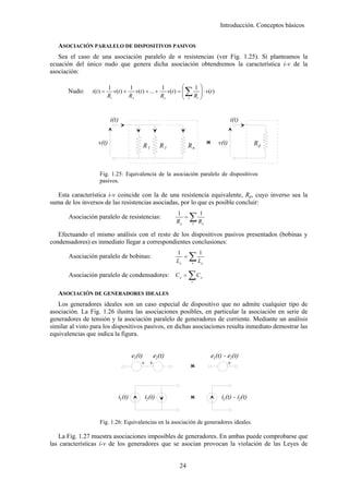 Introducción. Conceptos básicos


   ASOCIACIÓN PARALELO DE DISPOSITIVOS PASIVOS
   Sea el caso de una asociación paralelo de n resistencias (ver Fig. 1.25). Si planteamos la
ecuación del único nudo que genera dicha asociación obtendremos la característica i-v de la
asociación:

                                                                  ⎛            1 ⎞
                                                                      ∑ R ⎟ ⋅ v(t )
                           1          1                1
       Nudo:    i (t ) =      v(t ) +    v(t ) + ... +    v(t ) = ⎜
                                                                  ⎜       ⎟
                           R1         R2               Rn         ⎝    n  ⎠    1




                            i(t)                                                                         i(t)


                   v(t)                      R1        R1              Rn                  <
                                                                                           >      v(t)               Rp



                    Fig. 1.25: Equivalencia de la asociación paralelo de dispositivos
                    pasivos.

   Esta característica i-v coincide con la de una resistencia equivalente, Rp, cuyo inverso sea la
suma de los inversos de las resistencias asociadas, por lo que es posible concluir:

                                                                       ∑R
                                                              1                    1
       Asociación paralelo de resistencias:                      =
                                                              Rp           n           p


   Efectuando el mismo análisis con el resto de los dispositivos pasivos presentados (bobinas y
condensadores) es inmediato llegar a correspondientes conclusiones:

                                                                       ∑L
                                                              1                    1
       Asociación paralelo de bobinas:                           =
                                                              Lp           n       p



       Asociación paralelo de condensadores: C p =                     ∑C  n
                                                                                   p




   ASOCIACIÓN DE GENERADORES IDEALES
   Los generadores ideales son un caso especial de dispositivo que no admite cualquier tipo de
asociación. La Fig. 1.26 ilustra las asociaciones posibles, en particular la asociación en serie de
generadores de tensión y la asociación paralelo de generadores de corriente. Mediante un análisis
similar al visto para los dispositivos pasivos, en dichas asociaciones resulta inmediato demostrar las
equivalencias que indica la figura.


                                         e1(t)     e2(t)                                       e1(t) - e2(t)
                                             +                             <
                                                                           >                           +



                                i1 (t)        i2 (t)                       <
                                                                           >                        i1 (t) - i2(t)


                    Fig. 1.26: Equivalencias en la asociación de generadores ideales.

   La Fig. 1.27 muestra asociaciones imposibles de generadores. En ambas puede comprobarse que
las características i-v de los generadores que se asocian provocan la violación de las Leyes de


                                                                24
 