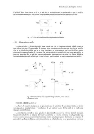 Introducción. Conceptos básicos


Kirchhoff. Esta situación no se da en la práctica; el motivo de esta inconsistencia es que el modelo
escogido hasta ahora para representar un generador es demasiado sencillo, demasiado irreal.




                                          +



                                                           +
                                  e1(t)              e2(t)                 <
                                                                           >       ¿?

                                           i1 (t)          i2 (t)
                                                                           <
                                                                           >       ¿?
                    Fig. 1.27: Asociaciones imposibles de generadores ideales.


1.6.2   Generadores reales

    La característica i-v de un generador ideal asume que éste es capaz de entregar toda la potencia
que pida el circuito. Un generador de tensión ideal crea entre sus bornes una función de tensión
fija, se le pida la intensidad que se le pida. Asimismo un generador de corriente ideal hace pasar
entre sus bornes una función de corriente fija, independientemente de la diferencia de potencial a la
que esté sometido. En la práctica los generadores no pueden comportarse de esta forma debido a
limitaciones de potencia, efecto que en una primera aproximación se puede modelar con sencillez.


                               Re                                   i(t)           vR (t)
                                          i(t)

                              vR(t)
                          +




                eg(t)                               v(t)
                                                                                            eg(t)
                                                                                                            v(t)


                                          i(t)                      i(t)
                                                                           ig(t)
                                  iR(t)
                                                                                                    iR(t)
                 ig (t)             Ri              v(t)
                                                                                                            v(t)


                    Fig. 1.28: Generadores reales de tensión y corriente, junto con sus
                    características i-v.

   MODELO Y EQUIVALENCIAS
   La Fig. 1.28 muestra modelos de un generador real de tensión y de uno de corriente, así como
sus respectivas características i-v resultantes de un análisis básico de la malla y el nudo que
respectivamente forman.
    La resistencia asociada a cada generador, denominada resistencia interna, permite modelar
linealmente el efecto de pérdida de tensión conforme se solicita corriente en el generador de
tensión (cuanto menor es su resistencia interna, menos tensión cae y más idealmente se comporta el
generador), y el de pérdida de corriente conforme se solicita tensión en el generador de corriente



                                                              25
 