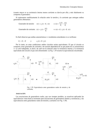 Introducción. Conceptos básicos


(cuanto mayor es su resistencia interna menos corriente se desvía por ella y más idealmente se
comporta el generador).
   Si expresamos analíticamente la relación entre la tensión y la corriente que entregan ambos
generadores obtenemos:
                                                                                               eg (t )       v(t )
             Generador de tensión:         v(t ) = eg (t ) − Re ⋅ i (t )          ⇒ i (t ) =             −
                                                                                                Re            Re

                                                             v(t )
             Generador de corriente: i (t ) = i g (t ) −                          ⇒ v(t ) = Ri ⋅ ig (t ) − Ri ⋅ i (t )
                                                              Ri


    Es fácil observar que ambas características i-v resultarían coincidentes si se verificara:

             Re = Ri = R            y      eg (t ) = R ⋅ ig (t )

    Por lo tanto, en estas condiciones ambos circuitos serían equivalentes. El que el circuito se
comporte como generador de corriente o de tensión dependerá de en qué punto de su característica
i-v se esté trabajando, es decir, de cuál sea la relación entre la resistencia interna y la resistencia
equivalente del circuito al que esté alimentando. La Fig. 1.29 resume la equivalencias encontradas.


                   Re        i(t)                                               i(t)

                                               eg (t)
         +




eg(t)                               v(t)   <
                                           >                               Re          v(t)                    i(t)
                                               Re
                                                                                                         eg(t)        ig (t)
                                                                                                         Re

                             i(t)                                    Ri         i(t)
                                                                                                                                       eg (t)
                                                                                                                                                v(t)
                                                      +




ig (t)                                                                                                                         R i ig (t)
                        Ri          v(t)   <
                                           >                  R i ig (t)               v(t)



                             Fig. 1.29: Equivalencia entre generadores reales de tensión y de
                             corriente.

    ASOCIACIÓN
   Las asociaciones de generadores reales, que son siempre posibles, se resuelven aplicando las
equivalencias vistas hasta el momento para asociaciones de generadores ideales y resistencias, y las
equivalencias entre generadores reales de tensión y corriente (ver Fig. 1.30).




                                                                       26
 