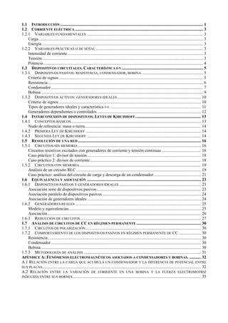 1.1 INTRODUCCIÓN ....................................................................................................................................... 1
1.2 CORRIENTE ELÉCTRICA ......................................................................................................................... 3
1.2.1 VARIABLES FUNDAMENTALES .............................................................................................................. 3
    Carga ........................................................................................................................................................... 3
    Energía ........................................................................................................................................................ 3
1.2.2 VARIABLES PRÁCTICAS O DE SEÑAL ..................................................................................................... 3
    Intensidad de corriente ................................................................................................................................ 3
    Tensión ........................................................................................................................................................ 3
    Potencia ....................................................................................................................................................... 4
1.3 DISPOSITIVOS CIRCUITALES. CARACTERÍSTICA I-V............................................................................. 5
1.3.1 DISPOSITIVOS PASIVOS: RESISTENCIA, CONDENSADOR, BOBINA. ......................................................... 5
    Criterio de signos ........................................................................................................................................ 5
    Resistencia................................................................................................................................................... 6
    Condensador................................................................................................................................................ 7
    Bobina ......................................................................................................................................................... 9
1.3.2 DISPOSITIVOS ACTIVOS: GENERADORES IDEALES ............................................................................... 10
    Criterio de signos ...................................................................................................................................... 10
    Tipos de generadores ideales y característica i-v. ..................................................................................... 11
    Generadores dependientes o controlados .................................................................................................. 12
1.4 INTERCONEXIÓN DE DISPOSITIVOS. LEYES DE KIRCHHOFF. ............................................................. 13
1.4.1 CONCEPTOS BÁSICOS........................................................................................................................... 13
    Nudo de referencia: masa o tierra.............................................................................................................. 14
1.4.2 PRIMERA LEY DE KIRCHHOFF ............................................................................................................. 14
1.4.3 SEGUNDA LEY DE KIRCHHOFF ............................................................................................................ 14
1.5 RESOLUCIÓN DE UNA RED .................................................................................................................... 16
1.5.1 CIRCUITOS SIN MEMORIA .................................................................................................................... 16
    Circuitos resistivos excitados con generadores de corriente y tensión continuas ..................................... 16
    Caso práctico 1: divisor de tensión............................................................................................................ 18
    Caso práctico 2: divisor de corriente ......................................................................................................... 18
1.5.2 CIRCUITOS CON MEMORIA ................................................................................................................... 19
    Análisis de un circuito RLC ...................................................................................................................... 19
    Caso práctico: análisis del circuito de carga y descarga de un condensador............................................. 21
1.6 EQUIVALENCIA Y ASOCIACIÓN ............................................................................................................ 23
1.6.1 DISPOSITIVOS PASIVOS Y GENERADORES IDEALES ............................................................................. 23
    Asociación serie de dispositivos pasivos................................................................................................... 23
    Asociación paralelo de dispositivos pasivos ............................................................................................. 24
    Asociación de generadores ideales............................................................................................................ 24
1.6.2 GENERADORES REALES ....................................................................................................................... 25
    Modelo y equivalencias............................................................................................................................. 25
    Asociación ................................................................................................................................................. 26
1.6.3 REDUCCIÓN DE CIRCUITOS .................................................................................................................. 27
1.7 ANÁLISIS DE CIRCUITOS DE CC EN RÉGIMEN PERMANENTE ............................................................. 30
1.7.1 CIRCUITOS DE POLARIZACIÓN ............................................................................................................. 30
1.7.2 COMPORTAMIENTO DE LOS DISPOSITIVOS PASIVOS EN RÉGIMEN PERMANENTE DE CC ..................... 30
    Resistencia................................................................................................................................................. 30
    Condensador.............................................................................................................................................. 30
    Bobina ....................................................................................................................................................... 30
1.7.3 METODOLOGÍA DE ANÁLISIS ............................................................................................................... 31
APÉNDICE A: FENÓMENOS ELECTROMAGNÉTICOS ASOCIADOS A CONDENSADORES Y BOBINAS. ........... 32
A.1 RELACIÓN ENTRE LA CARGA QUE ACUMULA UN CONDENSADOR Y LA DIFERENCIA DE POTENCIAL ENTRE
SUS PLACAS ...................................................................................................................................................... 32
A.2 RELACIÓN ENTRE LA VARIACIÓN DE CORRIENTE EN UNA BOBINA Y LA FUERZA ELECTROMOTRIZ
INDUCIDA ENTRE SUS BORNES ......................................................................................................................... 35
 
