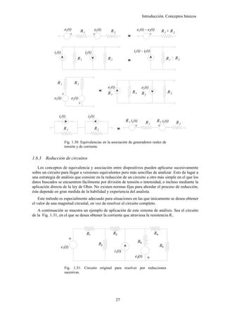 Introducción. Conceptos básicos


                       e1(t)         R1             e2 (t)     R2                    e1(t) - e2(t)       R 1+ R 2
                           +                       +                        <
                                                                            >                 +



             i1(t)                        i2 (t)                                  i1 (t) - i2 (t)
                                 R1                          R2                                               R1    R2
                                                                            <
                                                                            >



               R1              R2
                                                             e1(t)                       e2(t)
                                                         <
                                                         >                      R1                            R2
                                                             R1                          R2
                     +




             e1(t)           e2(t)
                                 +




                i1 (t)                      i2(t)
                                                                           R 1 i1 (t)          R1    R 2 i2 (t)     R2
                                                                                   +                 +
                      R1                            R2                 <
                                                                       >

                       Fig. 1.30: Equivalencias en la asociación de generadores reales de
                       tensión y de corriente.


1.6.3   Reducción de circuitos

   Los conceptos de equivalencia y asociación entre dispositivos pueden aplicarse sucesivamente
sobre un circuito para llegar a versiones equivalentes pero más sencillas de analizar. Esto da lugar a
una estrategia de análisis que consiste en la reducción de un circuito a otro más simple en el que los
datos buscados se encuentren fácilmente por división de tensión o intensidad, o incluso mediante la
aplicación directa de la ley de Ohm. No existen normas fijas para abordar el proceso de reducción;
éste depende en gran medida de la habilidad y experiencia del analista.
    Este método es especialmente adecuado para situaciones en las que únicamente se desea obtener
el valor de una magnitud circuital, en vez de resolver el circuito completo.
   A continuación se muestra un ejemplo de aplicación de este sistema de análisis. Sea el circuito
de la Fig. 1.31, en el que se desea obtener la corriente que atraviesa la resistencia R1.



                                           R1                     R3                                R4
                         +




                                                                                        R6
                                                       R2                                                R5
                     e1(t)
                                                                  i1(t)
                                                                                   e2(t)
                                                                                              +




                       Fig. 1.31: Circuito original para resolver por reducciones
                       sucesivas.




                                                                     27
 