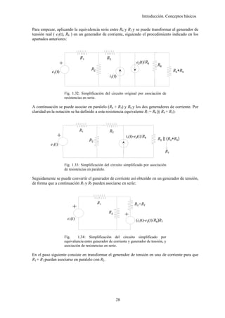 Introducción. Conceptos básicos


Para empezar, aplicando la equivalencia serie entre R4 y R5 y se puede transformar el generador de
tensión real ( e2(t), R6 ) en un generador de corriente, siguiendo el procedimiento indicado en los
apartados anteriores:



                               R1              R3
                   +                                              e2(t)/R6
                                                                                R6
                                     R2                                                     R4+R5
           e1(t)
                                                i1(t)


                   Fig. 1.32: Simplificación del circuito original por asociación de
                   resistencias en serie.

A continuación se puede asociar en paralelo (R4 + R5) y R6 y los dos generadores de corriente. Por
claridad en la notación se ha definido a esta resistencia equivalente R7 = R6 ||( R4 + R5):



                               R1               R3
               +




                                                           i1(t)-e2(t)/R6
                                    R2                                          R6 || (R4+R5)
           e1(t)
                                                                                       R7


                   Fig. 1.33: Simplificación del circuito simplificado por asociación
                   de resistencias en paralelo.

Seguidamente se puede convertir el generador de corriente así obtenido en un generador de tensión,
de forma que a continuación R3 y R7 pueden asociarse en serie:



                                          R1                     R3+R7
                          +




                                                R2
                                                          +




                       e1(t)                                      (i1(t)-e2(t)/R6)R7


                   Fig.     1.34: Simplificación del circuito simplificado por
                   equivalencia entre generador de corriente y generador de tensión, y
                   asociación de resistencias en serie.

En el paso siguiente consiste en transformar el generador de tensión en uno de corriente para que
R3 + R7 puedan asociarse en paralelo con R2.




                                                     28
 