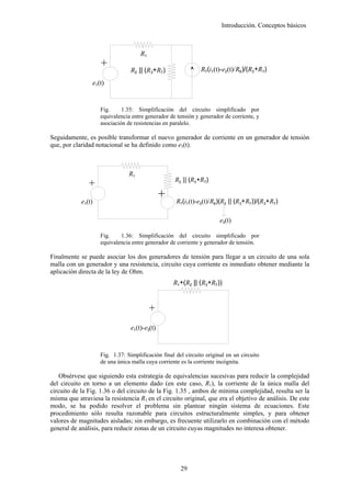 Introducción. Conceptos básicos



                                     R1




                    +
                                 R2 || (R3+R7)                 R7(i1(t)-e2(t)/R6)/(R3+R7)
                e1(t)


                    Fig.     1.35: Simplificación del circuito simplificado por
                    equivalencia entre generador de tensión y generador de corriente, y
                    asociación de resistencias en paralelo.

Seguidamente, es posible transformar el nuevo generador de corriente en un generador de tensión
que, por claridad notacional se ha definido como e3(t).



                                R1
                                                   R2 || (R3+R7)
               +




                                               +

            e1(t)                                   R7(i1(t)-e2(t)/R6)(R2 || (R3+R7))/(R3+R7)

                                                                       e3(t)

                    Fig.    1.36: Simplificación del circuito simplificado por
                    equivalencia entre generador de corriente y generador de tensión.

Finalmente se puede asociar los dos generadores de tensión para llegar a un circuito de una sola
malla con un generador y una resistencia, circuito cuya corriente es inmediato obtener mediante la
aplicación directa de la ley de Ohm.
                                                   R1+(R2 || (R3+R7))
                                          +




                                 e1(t)-e3(t)


                    Fig. 1.37: Simplificación final del circuito original en un circuito
                    de una única malla cuya corriente es la corriente incógnita.

    Obsérvese que siguiendo esta estrategia de equivalencias sucesivas para reducir la complejidad
del circuito en torno a un elemento dado (en este caso, R1), la corriente de la única malla del
circuito de la Fig. 1.36 o del circuito de la Fig. 1.35 , ambos de mínima complejidad, resulta ser la
misma que atraviesa la resistencia R1 en el circuito original, que era el objetivo de análisis. De este
modo, se ha podido resolver el problema sin plantear ningún sistema de ecuaciones. Este
procedimiento sólo resulta razonable para circuitos estructuralmente simples, y para obtener
valores de magnitudes aisladas; sin embargo, es frecuente utilizarlo en combinación con el método
general de análisis, para reducir zonas de un circuito cuyas magnitudes no interesa obtener.




                                                      29
 