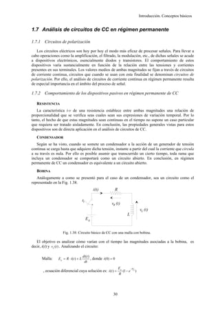 Introducción. Conceptos básicos


1.7 Análisis de circuitos de CC en régimen permanente

1.7.1    Circuitos de polarización

   Los circuitos eléctricos son hoy por hoy el modo más eficaz de procesar señales. Para llevar a
cabo operaciones como la amplificación, el filtrado, la modulación, etc., de dichas señales se acude
a dispositivos electrónicos, esencialmente diodos y transistores. El comportamiento de estos
dispositivos varía sustancialmente en función de la relación entre las tensiones y corrientes
presentes en sus terminales. Los valores medios de ambas magnitudes se fijan a través de circuitos
de corriente continua, circuitos que cuando se usan con esta finalidad se denominan circuitos de
polarización. Por ello, el análisis de circuitos de corriente continua en régimen permanente resulta
de especial importancia en el ámbito del proceso de señal.

1.7.2    Comportamiento de los dispositivos pasivos en régimen permanente de CC

   RESISTENCIA
   La característica i-v de una resistencia establece entre ambas magnitudes una relación de
proporcionalidad que se verifica seas cuales sean sus expresiones de variación temporal. Por lo
tanto, el hecho de que estas magnitudes sean continuas en el tiempo no supone un caso particular
que requiera ser tratado aisladamente. En conclusión, las propiedades generales vistas para estos
dispositivos son de directa aplicación en el análisis de circuitos de CC.
   CONDENSADOR
   Según se ha visto, cuando se somete un condensador a la acción de un generador de tensión
continua se carga hasta que adquiere dicha tensión, instante a partir del cual la corriente que circula
a su través es nula. Por ello es posible asumir que transcurrido un cierto tiempo, toda rama que
incluya un condensador se comportará como un circuito abierto. En conclusión, en régimen
permanente de CC un condensador es equivalente a un circuito abierto.
   BOBINA
   Análogamente a como se presentó para el caso de un condensador, sea un circuito como el
representado en la Fig. 1.38.
                                                   i(t)          R

                                         t1
                                                               vR (t)
                                                                                                 vL (t)
                                                                             L
                                              Eg


                     Fig. 1.38: Circuito básico de CC con una malla con bobina.

   El objetivo es analizar cómo varían con el tiempo las magnitudes asociadas a la bobina, es
decir, i(t) y vL (t ) . Analizando el circuito:

                                         di (t )
        Malla:    E g = R ⋅ i (t ) + L           , donde i (0) = 0
                                          dt
                                                                     Eg            −tR
        , ecuación diferencial cuya solución es: i (t ) =                 (1 − e         L
                                                                                             )
                                                                     R




                                                                30
 
