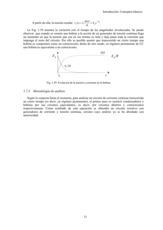 Introducción. Conceptos básicos


                                                            di (t )       −tR
        A partir de ella, la tensión resulta: vL (t ) = L           = Eg e L
                                                             dt
   La Fig. 1.39 muestra la variación con el tiempo de las magnitudes involucradas. Se puede
observar que cuando se somete una bobina a la acción de un generador de tensión continua llega
un momento en que la tensión que cae en sus bornes es nula y deja pasar toda la corriente que
imponga el resto del circuito. Por ello es posible asumir que transcurrido un cierto tiempo una
bobina se comportará como un cortocircuito; dicho de otro modo, en régimen permanente de CC
una bobina es equivalente a un cortocircuito.
                                                                                i(t)
                           Eg                                                              E g /R

                                      vL (t)

                                t1                                                     t

                     Fig. 1.39: Evolución de la tensión y corriente en la bobina.


1.7.3    Metodología de análisis

   Según lo expuesto hasta el momento, para analizar un circuito de corriente continua transcurrido
un cierto tiempo (es decir, en régimen permanente), el primer paso es sustituir condensadores y
bobinas por sus circuitos equivalentes, es decir, por circuitos abiertos y cortocircuitos
respectivamente. Como resultado de esta operación se obtendrá un circuito resistivo con
generadores de corriente y tensión continua, circuito cuyo análisis ya se ha abordado con
anterioridad.




                                                            31
 