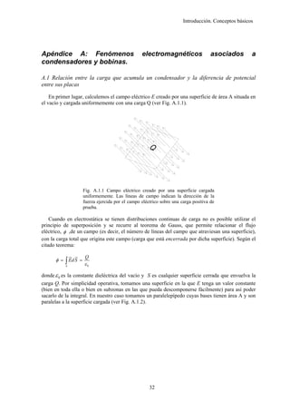 Introducción. Conceptos básicos




Apéndice A: Fenómenos                              electromagnéticos                  asociados       a
condensadores y bobinas.

A.1 Relación entre la carga que acumula un condensador y la diferencia de potencial
entre sus placas

    En primer lugar, calculemos el campo eléctrico E creado por una superficie de área A situada en
el vacío y cargada uniformemente con una carga Q (ver Fig. A.1.1).




                      Fig. A.1.1 Campo eléctrico creado por una superficie cargada
                      uniformemente. Las líneas de campo indican la dirección de la
                      fuerza ejercida por el campo eléctrico sobre una carga positiva de
                      prueba.

    Cuando en electrostática se tienen distribuciones continuas de carga no es posible utilizar el
principio de superposición y se recurre al teorema de Gauss, que permite relacionar el flujo
eléctrico, φ ,de un campo (es decir, el número de líneas del campo que atraviesan una superficie),
con la carga total que origina este campo (carga que está encerrada por dicha superficie). Según el
citado teorema:
               ur u
                  r    Q
      φ = ∫ Ed S =
           S
                      ε0

donde ε 0 es la constante dieléctrica del vacío y S es cualquier superficie cerrada que envuelva la
carga Q. Por simplicidad operativa, tomamos una superficie en la que E tenga un valor constante
(bien en toda ella o bien en subzonas en las que pueda descomponerse fácilmente) para así poder
sacarlo de la integral. En nuestro caso tomamos un paralelepípedo cuyas bases tienen área A y son
paralelas a la superficie cargada (ver Fig. A.1.2).




                                                       32
 