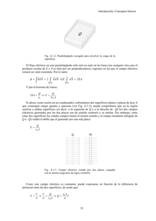 Introducción. Conceptos básicos




                        Fig. A.1.2. Paralelepípedo escogido para envolver la carga de la
                        superficie.

   El flujo eléctrico en este paralelepípedo sólo será no nulo en las bases (en cualquier otra cara el
producto escalar de E y S es nulo por ser perpendiculares), regiones en las que el campo eléctrico
tomará un valor constante. Por lo tanto:
                 ur u
                    r              ur u
                                      r                  u
                                                         r
      φ = ∫ Ed S = 2         ∫     Ed S =2 E    ∫      d S = 2 EA
             S             SBase               SBase

   Y por el teorema de Gauss:

                 Q               Q
      2 EA =          ⇒E =
                 ε0          2ε 0 A

   Si ahora, como ocurre en un condensador, enfrentamos dos superficies planas o placas de área A
que contengan cargas iguales y opuestas (ver Fig. A.1.3), puede comprobarse que en la región
exterior a ambas superficies (es decir, a la izquierda de Q y a la derecha de –Q) los dos campos
eléctricos generados por las dos placas son de sentido contrario y se anulan. Sin embargo, entre
estas dos superficies los citados campos tienen el mismo sentido y el campo resultante (dirigido de
Q a –Q) valdrá el doble que el generado por una sola placa:

              Q
       E =
             ε0 A
                                                        Q           -Q




                        Fig. A.1.3. Campo eléctrico creado por dos placas cargadas
                        con la misma carga pero de signo contrario.



   Como este campo eléctrico es constante, puede expresarse en función de la diferencia de
potencial entre las dos superficies, de modo que:

             V   V    Q      ε A
       E =     ⇒   =      ⇒Q= 0 V
             d   d   ε0 A     d


                                                               33
 