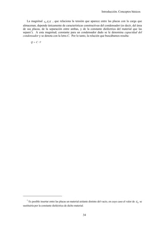 Introducción. Conceptos básicos


   La magnitud ε 0 A d , que relaciona la tensión que aparece entre las placas con la carga que
almacenan, depende únicamente de características constructivas del condensador (es decir, del área
de sus placas, de la separación entre ambas, y de la constante dieléctrica del material que las
separa1). A esta magnitud, constante para un condensador dado se le denomina capacidad del
condensador y se denota con la letra C. Por lo tanto, la relación que buscábamos resulta:

         Q = C ⋅V




   1
       Es posible insertar entre las placas un material aislante distinto del vacío, en cuyo caso el valor de   ε0   se
sustituiría por la constante dieléctrica de dicho material.


                                                           34
 