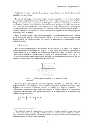 Introducción. Conceptos básicos


A.2 Relación entre la variación de corriente en una bobina y la fuerza electromotriz
inducida entre sus bornes

    En general, toda carga en movimiento origina un campo magnético y, por lo tanto, cualquier
conductor que transporta una corriente eléctrica provoca un campo magnético en sus proximidades.
Aunque en la mayor parte de los casos este efecto puede considerarse despreciable, si enrollamos
un conductor formando un solenoide (es decir una sucesión de espiras colocadas paralelamente
unas a otras; lo que es una bobina a efectos prácticos), el campo magnético en su interior puede
exhibir una intensidad significativa (de hecho un solenoide recorrido por una corriente eléctrica se
comporta a todos los efectos como un imán). Para calcular la magnitud de este campo magnético
utilizaremos la ley de Ampère.
   La ley de Ampère para el campo magnético es análoga a la de Gauss para el eléctrico. Establece
que la integral de línea1 del campo magnético (B) a lo largo de un camino cerrado depende
únicamente de la corriente encerrada por este camino y de la constante de permeabilidad del medio,
según la expresión:
            r     r
       ∫ B ⋅ dl       = µ0 ⋅ i

   Para hallar el campo magnético en el interior de un solenoide de N espiras y de longitud D
asumimos primero que este campo está dirigido a lo largo del eje del solenoide y segundo que el
campo magnético en el exterior del solenoide es despreciable frente al interior. En estas
condiciones escogemos un camino cerrado rectangular de la forma que se indica en la Fig. A.2.1,
con una base que abarque toda la longitud del solenoide y con una altura que nos permita que una
base del rectángulo quede fuera del solenoide y la otra dentro.


                                                         D           C


                                                         A           B
                                                     B




                           Fig. A.2.1 Cálculo del campo magnético en un solenoide. Sección
                           transversal.

   El camino puede descomponerse en cuatro segmentos: AB, BC, CD y DA. BC y DA son
perpendiculares al campo magnético, por lo que en estos segmentos el producto escalar del campo
magnético con el vector de dirección se anula. La integral a lo largo del segmento CD la
consideramos despreciable porque fuera del solenoide el campo magnético es relativamente
despreciable. De este modo, sólo queda el segmento AB, de longitud igual a la del solenoide y
paralelo al campo magnético:
                r r              r   r
        ∫
       ABCD
                B ⋅ dl =   ∫ B ⋅ dl
                           AB
                                         = B⋅   ∫ dl = B ⋅ D
                                                AB




   1
     En realidad la integral de línea considera las proyecciones del campo magnético sobre el camino que
nos interesa, de la misma forma que el flujo eléctrico proyectaba las líneas de campo del campo eléctrico
sobre una superficie. Como se trabaja con campos vectoriales estas proyecciones nos dan la componente que
tienen estos campos en la dirección que nos interesa.


                                                               35
 