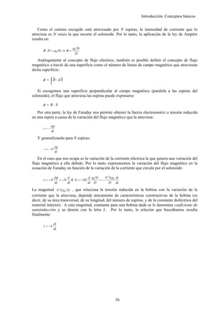 Introducción. Conceptos básicos


    Como el camino escogido está atravesado por N espiras, la intensidad de corriente que lo
atraviesa es N veces la que recorre el solenoide. Por lo tanto, la aplicación de la ley de Ampère
resulta en:

                             µ0 Ni
       B ⋅ D = µ0 Ni ⇒ B =
                               D
   Análogamente al concepto de flujo eléctrico, también es posible definir el concepto de flujo
magnético a través de una superficie como el número de líneas de campo magnético que atraviesan
dicha superficie:
                 ur    u
                       r
      φ = ∫ B ⋅ dS
             S


   Si escogemos una superficie perpendicular al campo magnético (paralela a las espiras del
solenoide), el flujo que atraviesa las espiras puede expresarse:

      φ = B⋅S
   Por otra parte, la ley de Faraday nos permite obtener la fuerza electromotriz o tensión inducida
en una espira a causa de la variación del flujo magnético que la atraviesa:

             dφ
       v=−
             dt

   Y generalizando para N espiras:

                  dφ
       v = −N
                  dt

    En el caso que nos ocupa es la variación de la corriente eléctrica la que genera una variación del
flujo magnético a ella debido. Por lo tanto expresaremos la variación del flujo magnético en la
ecuación de Faraday en función de la variación de la corriente que circula por el solenoide:

                 dφ      d             d µ0 Ni    N 2 S µ0 di
       v = −N       = − N B ⋅ S = − NS         =−
                 dt      dt            dt D          D dt

La magnitud N 2 S µ0 D , que relaciona la tensión inducida en la bobina con la variación de la
corriente que la atraviesa, depende únicamente de características constructivas de la bobina (es
decir, de su área transversal, de su longitud, del número de espiras, y de la constante dieléctrica del
material interior). A esta magnitud, constante para una bobina dada se le denomina coeficiente de
autoinducción y se denota con la letra L. Por lo tanto, la relación que buscábamos resulta
finalmente:

                 di
       v = −L
                 dt




                                                          36
 