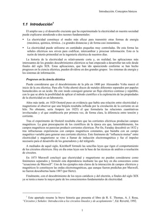 Introducción. Conceptos básicos



1.1 Introducción1
   El amplio uso y el desarrollo creciente que ha experimentado la electricidad en nuestra sociedad
puede explicarse atendiendo a dos razones fundamentales:
       La electricidad constituye el medio más eficaz para transmitir otras formas de energía
       (mecánica, química, térmica...) a grandes distancias y de forma casi instantánea.
       La electricidad puede utilizarse en cantidades pequeñas muy controladas. De esta forma las
       señales eléctricas nos sirven para codificar, intercambiar y procesar información. Esta es la
       razón de interés primordial en la ingeniería eléctrica de nuestros días.
    La historia de la electricidad es relativamente corta y, en realidad, las aplicaciones más
interesantes de los grandes descubrimientos eléctricos se han empezado a desarrollar tan solo desde
finales del siglo XIX. Estas aplicaciones, que han ido apareciendo conforme se han hecho
progresos en la ciencia eléctrica, pueden dividirse en dos grandes grupos: los sistemas de energía y
los sistemas de información.

   Progresos en la ciencia eléctrica
    Puede considerarse que el descubrimiento de la pila en 1800 por Alessandro Volta marcó el
inicio de la era eléctrica. Para ello Volta alternó discos de metales diferentes separados por papeles
humedecidos en un ácido. De este modo consiguió generar un flujo eléctrico continuo y repetible,
con lo que se abría la posibilidad de aplicar el método científico a la exploración de las propiedades
de la electricidad en un laboratorio.
   Años más tarde, en 1820 Oesterd puso en evidencia que había una relación entre electricidad y
magnetismo al observar que una brújula resultaba influida por la circulación de la corriente en un
hilo. No obstante, sería Ampere (en 1825) el que formularía las relaciones cuantitativas
involucradas y el que establecería por primera vez, de forma clara, la diferencia entre tensión y
corriente.
    Tras el experimento de Oesterd resultaba claro que las corrientes eléctricas producían campos
magnéticos. La gran preocupación de los científicos de la época era que, lamentablemente, los
campos magnéticos no parecían producir corrientes eléctricas. Por fin, Faraday descubrió en 1832 y
tras infructuosas experiencias con campos magnéticos constantes, que bastaba con un campo
magnético variable para generar una corriente eléctrica. Este fenómeno de “influencia mutua” entre
electricidad y magnetismo se vino a llamar de inducción electromagnética y fue el impulso
necesario para el desarrollo de los generadores y del telégrafo.
   A mediados de aquel siglo, Kirchhoff formuló las sencillas leyes que rigen el comportamiento
de los circuitos eléctricos. Hoy en día estas leyes son la base de las técnicas de análisis o resolución
de circuitos.
   En 1873 Maxwell concluyó que electricidad y magnetismo no pueden considerarse como
fenómenos separados y formuló esta dependencia mediante las que hoy en día conocemos como
“ecuaciones de Maxwell”. Uno de los ejemplos más claros de la interacción de campos eléctricos y
magnéticos lo constituyen las ondas electromagnéticas, que aunque fueron predichas por Maxwell,
no fueron descubiertas hasta 1887 (por Hertz).
   Finalmente, con el descubrimiento de los rayos catódicos y del electrón, a finales del siglo XIX
ya se tenía a mano la mayor parte de los conocimientos fundamentales de electricidad.




   1
    Este apartado resume la breve historia que presenta el libro de R. E. Thomas, A. J. Rosa,
“Circuitos y Señales: Introducción a los circuitos lineales y de acoplamiento”, Ed. Reverté, 1992.


                                                     1
 