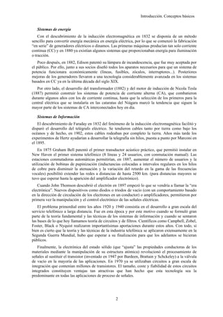 Introducción. Conceptos básicos


   Sistemas de energía
    Con el descubrimiento de la inducción electromagnética en 1832 se disponía de un método
sencillo para convertir energía mecánica en energía eléctrica, por lo que se comenzó la fabricación
“en serie” de generadores eléctricos o dinamos. Las primeras máquinas producían tan solo corriente
continua (CC) y en 1880 ya existían algunos sistemas que proporcionaban energía para iluminación
o tracción.
    Poco después, en 1882, Edison patentó su lámpara de incandescencia, que fue muy aceptada por
el público. Por ello, junto a sus socios diseñó todos los aparatos necesarios para que un sistema de
potencia funcionara económicamente (líneas, fusibles, zócalos, interruptores...). Posteriores
mejoras de los generadores llevaron a una tecnología considerablemente avanzada en los sistemas
basados en CC ya en la última década del siglo XIX.
   Por otro lado, el desarrollo del transformador (1882) y del motor de inducción de Nicola Tesla
(1887) permitió construir los sistemas de potencia de corriente alterna (CA), que combatieron
durante algunos años con los de corriente continua, hasta que la selección de los primeros para la
central eléctrica que se instalaría en las cataratas del Niágara marcó la tendencia que siguen la
mayor parte de los sistemas de CA interconectados hoy en día.

   Sistemas de Información
    El descubrimiento de Faraday en 1832 del fenómeno de la inducción electromagnética facilitó y
disparó el desarrollo del telégrafo eléctrico. Se tendieron cables tanto por tierra como bajo los
océanos y de hecho, en 1902, estos cables rodeaban por completo la tierra. Años más tarde los
experimentos de Hertz ayudarían a desarrollar la telegrafía sin hilos, puesta a punto por Marconi en
el 1895.
    En 1875 Graham Bell patentó el primer transductor acústico práctico, que permitió instalar en
New Haven el primer sistema telefónico (8 líneas y 24 usuarios, con conmutación manual). Las
estaciones conmutadoras automáticas permitirían, en 1887, aumentar el número de usuarios y la
utilización de bobinas de pupinización (inductancias colocadas a intervalos regulares en los hilos
de cobre para disminuir la atenuación y la variación del retardo en la gama de las frecuencias
vocales) posibilitó extender las redes a distancias de hasta 2500 km. (para distancias mayores se
tuvo que esperar hasta la aparición del amplificador electrónico).
   Cuando John Thomson descubrió el electrón en 1897 empezó lo que se vendría a llamar la “era
electrónica”. Nuevos dispositivos como diodos o triodos de vacío (con un comportamiento basado
en la dirección de circulación de los electrones en un conductor) o amplificadores, permitieron por
primera vez la manipulación y el control electrónico de las señales eléctricas.
    El problema primordial entre los años 1920 y 1940 consistía en el desarrollo a gran escala del
servicio telefónico a larga distancia. Fue en esta época y por este motivo cuando se formuló gran
parte de la teoría fundamental y las técnicas de los sistemas de información y cuando se sentaron
las bases de lo que hoy llamamos teoría de circuitos y de filtros. Científicos como Campbell, Zobel,
Foster, Black o Nyquist realizaron importantísimas aportaciones durante estos años. Con todo, si
bien es cierto que la teoría y las técnicas de la industria telefónica se aplicaron extensamente en la
Segunda Guerra Mundial, hubo que esperar a su finalización para que los adelantos se hicieran
públicos.
    Finalmente, la electrónica del estado sólido (que “ajusta” las propiedades conductoras de los
materiales mediante la manipulación de su estructura atómica) revolucionó el procesamiento de
señales al sustituir el transistor (inventado en 1947 por Bardeen, Brattain y Schckeley) a la válvula
de vacío en la mayoría de las aplicaciones. En 1970 ya se utilizaban circuitos a gran escala de
integración que contenían millones de transistores. El tamaño, coste y fiabilidad de estos circuitos
integrados constituyen ventajas tan atractivas que han hecho que esta tecnología sea la
predominante en todas las aplicaciones de proceso de señales.




                                                   2
 