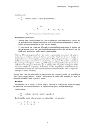Introducción. Conceptos básicos



   Analíticamente:
             dw
        v=      , unidades: voltio (V) = julio (J) /culombio (C)
             dq


                                            vAB
                                A                          B     vAB = vAO - vBO

                     Fig. 1.1: Nomenclatura para la tensión entre dos puntos

   Es importante observar que:
    -   Sea cual sea el camino que tome una carga al desplazarse entre dos puntos del circuito, A y
        B, la variación de la energía resultante de dicho desplazamiento será siempre la misma (e
        igual a la diferencia de potencial entre esos dos puntos).
    -   El concepto de que exista una diferencia de potencial entre dos puntos no implica que
        necesariamente tengan que estar circulando cargas entre ellos. Así por ejemplo una pila
        puede tener tensión entre sus bornes sin estar conectada.

   Nota: La diferencia de potencial entre dos puntos es, en realidad, un concepto más general
   subyacente en cualquier campo de fuerzas conservativo (aquél en el que el trabajo es
   independiente del camino seguido), como es el caso del campo gravitatorio. La ventaja de
   trabajar con campos conservativos es precisamente que, a pesar del carácter vectorial de
   las fuerzas que los originan, siempre es posible asignar una magnitud escalar (potencial) en
   cada posición del espacio de manera que el trabajo entre dos puntos cualesquiera podrá
   calcularse a partir de la diferencia de potencial de estos dos puntos (lo cual resulta en una
   aproximación bastante más sencilla que integrar directamente la fuerza sobre la trayectoria
   en la que se realiza el trabajo).

Conviene tener claro que la intensidad de corriente tiene que ver con un caudal, con la cantidad de
“algo” (la carga) que pasa por “un sitio”, mientras que la tensión mide variación de “algo” (la
energía por unidad de carga) “entre dos” puntos.
   POTENCIA
   Se representa con la letra p y se define como la variación de la energía por unidad de tiempo.
Es, por lo tanto, una medida cuantitativa de lo rápido que se gana o pierde (cede) energía.
   Analíticamente:

             dw
        p=        , unidades: vatio (w) = Julio (J) /segundo (s)
             dt
   En electricidad resulta útil relacionarla con la intensidad y con la tensión:

             dw dw dq dw dq
        p=      =   ⋅  =  ⋅   = v ⋅i
             dt   dt dq dq dt




                                                       4
 