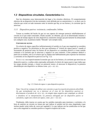 Introducción. Conceptos básicos



1.3 Dispositivos circuitales. Característica i-v.
    Son los elementos cuya interconexión da lugar a los circuitos eléctricos. El comportamiento
eléctrico de un dispositivo de dos terminales viene definido por su característica i-v, es decir, por la
relación que existe en todo momento entre la tensión que hay en sus bornes y la corriente que lo
atraviesa.

1.3.1   Dispositivos pasivos: resistencia, condensador, bobina.

    Toman su nombre del hecho de que no son capaces de entregar potencia indefinidamente al
circuito en el que están conectados. Puede suceder, no obstante, que en un determinado instante o
intervalo de tiempo alguno de estos dispositivos suministre energía que previamente ha almacenado
(en cualquier caso, la potencia media “liberada” será siempre nula).
   CRITERIO DE SIGNOS
   Un criterio de signos especifica (arbitrariamente) el sentido en el que una magnitud se considera
positiva o negativa. En electrónica se dice que utilizamos el "criterio de signos pasivo" cuando el
incremento de potencial entre los bornes de un dispositivo se considera positivo si tiene sentido
contrario a la corriente que lo atraviesa y negativo en caso contrario. Como podemos deducir a
partir de su nombre, este es el criterio que se emplea más habitualmente para expresar las tensiones
y corrientes en los dispositivos pasivos (ver Fig. 1.2).
   Si v(t ) e i (t ) son respectivamente la tensión que cae en los bornes y la corriente que atraviesa un
dispositivo pasivo, y ambas están expresadas utilizando el criterio de signos pasivo (que indica que
las cargas pierden energía, o tienen un potencial menor, al atravesar el dispositivo), la potencia
absorbida por este dispositivo se obtiene como p(t ) = v(t ) ⋅ i (t ) .


                                                    v (t ) > 0



                                     i (t ) > 0

                    Fig. 1.2: Criterio de signos i-v para dispositivos pasivos.


   Nota: Una de las ventajas de utilizar este convenio es que la ecuación de potencia absorbida
   (la que normalmente nos va a interesar en el caso de los dispositivos pasivos) es
   directamente el producto de v(t ) e i (t ) , sin ningún signo negativo que complique su cálculo
   o interfiera en su interpretación. La potencia entregada por un dispositivo pasivo se
   calcularía, según este criterio de signos, como p(t ) = −v(t ) ⋅ i (t ) .

   Finalmente, debe tenerse en cuenta que los sentidos marcados para tensiones y corrientes a la
hora de analizar un circuito no tienen por qué indicar el sentido real de estas magnitudes (¡que
incluso puede variar miles de veces por segundo!). Lo que indican son las condiciones en las que
una u otra magnitud se considera positiva o negativa respecto da la otra.




                                                        5
 
