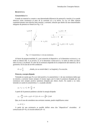 Introducción. Conceptos básicos


   RESISTENCIA

   Característica i-v:
   Cuando un material se somete a una determinada diferencia de potencial o tensión (v) se puede
observar cierta resistencia al paso de la corriente (i) a su través. La Ley de Ohm expresa
cuantitativamente esta relación entre tensión y corriente, relación que dentro de unos determinados
márgenes de potencia es lineal (ver Fig. 1.3).


                           iR (t )                                                  v R (t ) > 0


                                             1                        iR (t ) > 0       R
                                        R
                                                      v R (t )
                                                                                  1
                       p   max                                        iR (t ) =     ⋅ v R (t ) = G ⋅ v R (t )
                                                                                  R




                       Fig. 1.3: Característica i-v de una resistencia.

   Al factor de proporcionalidad, R, y por extensión al dispositivo, se le denomina resistencia, y se
mide en ohmios (Ω). A su inverso, G, se le denomina conductancia y se mide en mhos (es decir,
ohm al revés y en plural). El valor de la resistencia depende de la composición del material y de su
geometría. En el caso de un hilo conductor:

                L
       R=ρ⋅                      , donde ρ es su resistividad, L su longitud y S su sección.
                S

   Potencia y energía disipada:
   Teniendo en cuenta que R es un valor positivo, la característica i-v de una resistencia indica que
su tensión y corriente tienen siempre el mismo signo; por lo tanto la potencia disipada por una
resistencia será siempre positiva (potencia disipada por efecto Joule). En cuanto a su valor,
teniendo en cuenta la característica i-v, se puede calcular:
                                      2
                                     vR
       p R = iR ⋅ v R = iR ⋅ R =
                         2
                                        >0
                                     R
   A partir de la potencia podemos calcular la energía disipada:


                                                          ∫
              dw
       pR =      ⇒ dw = p R dt = R ⋅ i R (t ) ⋅ dt ⇒ w = R ⋅ i R (t )dt
                                       2                       2

              dt
   Que, en el caso de considerar una corriente constate, puede simplificarse como:

      w = R ⋅ IR ⋅ t
               2



   A partir de una resistencia es posible definir otros dos “dispositivos” circuitales:                         el
cortocircuito (R=0) y el circuito-abierto (R=∞).




                                                                 6
 
