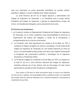 nota muy importante no podrá desarrollar actividades de carácter político,
partidista o religioso, ni asumir actitudes de la índole expresada.
La Junta Directiva del CIV es el órgano ejecutivo y administrativo del
Colegio de Ingenieros de Venezuela, y su Presidente será al propio tiempo
Presidente del Colegio de Ingenieros y ejercerá la representación jurídica del
mismo, con facultad para delegarla, previa autorización de la Junta.
El CIV tiene tres fundaciones:
1. La Fundación Instituto de Mejoramiento Profesional del Colegio de Ingenieros
de Venezuela, es un centro académico cuya responsabilidad es promover el
mejoramiento del estatus del colegiado, a través de la actualización y
complementación de su nivel de conocimiento.
2. La Fundación Juan José Aguerrevere fue creada el 30 de Mayo de 1973 y
constituye el Órgano divulgativo de ciencia y tecnología y Fondo Editorial del
Colegio de Ingenieros de Venezuela. Es una entidad autónoma sin fines de
lucro y con personalidad jurídica propia, que tiene como objetivo fundamental
la divulgación del conocimiento científico y tecnológico de la Ingeniería,
Arquitectura y Profesiones Afines.
3. La Fundación Cagigal fue constituida el 22 de Mayo de 1973 y se registra en
el Acta N° 52 de la Junta Directiva Nacional del Colegio de Ingenieros,
presidida entonces por el Ing. Antonio Julio de Guruceaga. En esta misma
oportunidad se aprueba el Acta Constitutiva y el Reglamento.
Para concluir el CIV tiene un fondo de previsión social la cual es una institución
sin fines de lucro, apolítica, con personalidad jurídica y patrimonio propio, con capacidad
para realizar todos los actos de naturaleza civil o mercantil necesarios o conducentes al
cumplimiento de sus fines.
 