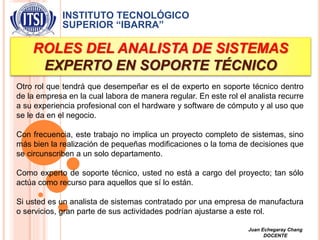 INSTITUTO TECNOLÓGICO
SUPERIOR “IBARRA”
ROLES DEL ANALISTA DE SISTEMAS
EXPERTO EN SOPORTE TÉCNICO
Otro rol que tendrá que desempeñar es el de experto en soporte técnico dentro
de la empresa en la cual labora de manera regular. En este rol el analista recurre
a su experiencia profesional con el hardware y software de cómputo y al uso que
se le da en el negocio.
Con frecuencia, este trabajo no implica un proyecto completo de sistemas, sino
más bien la realización de pequeñas modificaciones o la toma de decisiones que
se circunscriben a un solo departamento.
Como experto de soporte técnico, usted no está a cargo del proyecto; tan sólo
actúa como recurso para aquellos que sí lo están.
Si usted es un analista de sistemas contratado por una empresa de manufactura
o servicios, gran parte de sus actividades podrían ajustarse a este rol.
Juan Echegaray Chang
DOCENTE
 