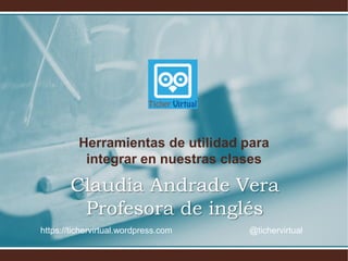 Herramientas de utilidad para
integrar en nuestras clases
Claudia Andrade Vera
Profesora de inglés
https://tichervirtual.wordpress.com @tichervirtual
 