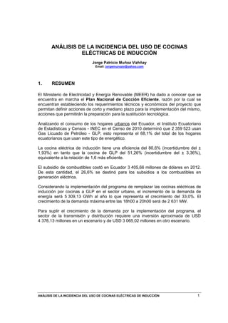 ANÁLISIS DE LA INCIDENCIA DEL USO DE COCINAS ELÉCTRICAS DE INDUCCIÓN 1
ANÁLISIS DE LA INCIDENCIA DEL USO DE COCINAS
ELÉCTRICAS DE INDUCCIÓN
Jorge Patricio Muñoz Vizhñay
Email: jorgemunozv@yahoo.com
1. RESUMEN
El Ministerio de Electricidad y Energía Renovable (MEER) ha dado a conocer que se
encuentra en marcha el Plan Nacional de Cocción Eficiente, razón por la cual se
encuentran estableciendo los requerimientos técnicos y económicos del proyecto que
permitan definir acciones de corto y mediano plazo para la implementación del mismo,
acciones que permitirán la preparación para la sustitución tecnológica.
Analizando el consumo de los hogares urbanos del Ecuador, el Instituto Ecuatoriano
de Estadísticas y Censos - INEC en el Censo de 2010 determinó que 2,359,523 usan
Gas Licuado de Petróleo - GLP, esto representa el 68,1% del total de los hogares
ecuatorianos que usan este tipo de energético.
La cocina eléctrica de inducción tiene una eficiencia del 80,6% (incertidumbre del ±
1,93%) en tanto que la cocina de GLP del 51,26% (incertidumbre del ± 3,36%),
equivalente a la relación de 1,6 más eficiente.
El subsidio de combustibles costó en Ecuador 3.405,66 millones de dólares en 2012.
De esta cantidad, el 26,6% se destinó para los subsidios a los combustibles en
generación eléctrica.
Considerando la implementación del programa de remplazar las cocinas eléctricas de
inducción por cocinas a GLP en el sector urbano, el incremento de la demanda de
energía será 5,309,13 GWh al año lo que representa el crecimiento del 33,0%. El
crecimiento de la demanda máxima entre las 18h00 a 20h00 será de 2,631 MW.
Para suplir el crecimiento de la demanda por la implementación del programa, el
sector de la transmisión y distribución requiere una inversión aproximada de USD
4,378,13 millones en un escenario y de USD 3,065,02 millones en otro escenario.
 