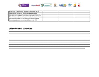 Publicación y divulgación de ideas y creaciones de los 
estudiantes 
Desarrollo de proyectos en comunidades virtuales 
Uso de software para que los estudiantes programen o diseñen 
Creación, diseño o producción de contenidos de sitios web 
Evaluación docente de su uso pedagógico (% porcentaje de 
docentes que acostumbran a evaluar el uso de las TIC) 
OBSERVACIONES GENERALES: 
_________________________________________________________________ 
_________________________________________________________________ 
_________________________________________________________________ 
_________________________________________________________________ 
_________________________________________________________________ 
_________________________________________________________________ 
_________________________________________________________________ 
_________________________________________________________________ 
_____________________________________________________________ 
