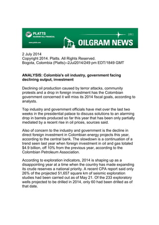 2 July 2014
Copyright 2014. Platts. All Rights Reserved.
Bogota, Colombia (Platts)--2Jul2014/249 pm EDT/1849 GMT
ANALYSIS: Colombia's oil industry, government facing
declining output, investment
Declining oil production caused by terror attacks, community
protests and a drop in foreign investment has the Colombian
government concerned it will miss its 2014 fiscal goals, according to
analysts.
Top industry and government officials have met over the last two
weeks in the presidential palace to discuss solutions to an alarming
drop in barrels produced so far this year that has been only partially
mediated by a recent rise in oil prices, sources said.
Also of concern to the industry and government is the decline in
direct foreign investment in Colombian energy projects this year,
according to the central bank. The slowdown is a continuation of a
trend seen last year when foreign investment in oil and gas totaled
$4.9 billion, off 10% from the previous year, according to the
Colombian Petroleum Association.
According to exploration indicators, 2014 is shaping up as a
disappointing year at a time when the country has made expanding
its crude reserves a national priority. A recent CPA report said only
26% of the projected 51,657 square km of seismic exploration
studies had been carried out as of May 21. Of the 233 exploratory
wells projected to be drilled in 2014, only 60 had been drilled as of
that date.
 