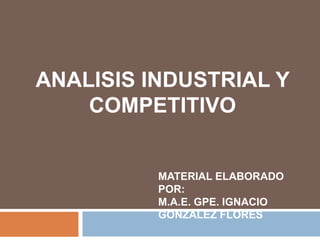 ANALISIS INDUSTRIAL Y 
COMPETITIVO 
MATERIAL ELABORADO 
POR: 
M.A.E. GPE. IGNACIO 
GONZALEZ FLORES 
 