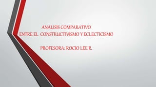 ANALISIS COMPARATIVO
ENTRE EL CONSTRUCTIVISMO Y ECLECTICISMO
PROFESORA: ROCIO LEE R.
 