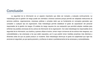 Conclusión
La seguridad de la información es un aspecto importante que debe ser revisada y evaluada continuamente. La
metodología para la gestión de riesgo puede ser orientada a diversos sectores porque permite ser adaptada instituciones de
servicios públicos, organizaciones, empresas públicas o privadas dado que se fundamenta en conceptos generales que
competen a cualquier tipo de organización. Esta metodología permite establecer el grado de capacitación del personal
responsable de la gestión de riesgos. El análisis de riesgo requiere de una evaluación que permitirá adoptar medidas para
enfrentar las posibles amenazas de los activos de información de la organización. Con esta metodología los responsables de la
seguridad de la información, sus dueños y quienes utilizan el activo, toman mayor conciencia de los activos más riesgosos, sus
vulnerabilidades y las amenazas a los que están expuestos, por lo que podrán tomar medidas proactivas más efectivas y
eficientes antes de que se pueda producir un incidente. Esta metodología disminuye el grado de subjetividad que rigen las
acciones en seguridad, ya que aporta precisión y confianza al valorar cuantitativamente de las amenazas y vulnerabilidades.
 