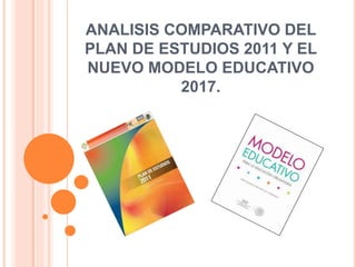 ANALISIS COMPARATIVO DEL
PLAN DE ESTUDIOS 2011 Y EL
NUEVO MODELO EDUCATIVO
2017.
 