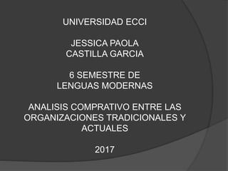 UNIVERSIDAD ECCI
JESSICA PAOLA
CASTILLA GARCIA
6 SEMESTRE DE
LENGUAS MODERNAS
ANALISIS COMPRATIVO ENTRE LAS
ORGANIZACIONES TRADICIONALES Y
ACTUALES
2017
 