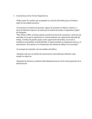 3. Características de las Teorías Organizativas.
-Deben seguir los cambios que acompañan la evolución del hombre para así brindar y
suplir las necesidades presentes.
-Es necesario un conjunto de personas, capaces de encontrar un objetivo colectivo, a
través de diferentes aspectos, de modo que ha medida del tiempo es importante el papel
del trabajador.
“Max Weber (1909), sociólogo alemán, postuló la teoría de las estructuras y relaciones de
autoridad, en las que la organización se caracterizaba por una organización adecuada del
trabajo, el trabajo de grandes grupos como organización burocrática, en el cual se
resaltaba la racionalidad, la predictibilidad, la impersonalidad, la competencia técnica y el
autoritarismo. Hizo aportes a los fundamentos del método de trabajo en la sociología."
-Se encargan de responder a las necesidades del público.
-Apropian cada una, un método de comunicación y procedimiento diferentes para
cumplir los objetivos.
-Búsqueda de eficiencia y productividad adoptando procesos de las teorías generales de la
administración
 