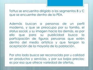 Tottus se encuentra dirigido a los segmentos B y C
que se encuentre dentro de la PEA.
Además buscan a personas de un perfil
moderno, y que se preocupa por su familia, el
status social, y su imagen hacia los demás, es por
ello que para su publicidad busca la
participación de figuras peruanas que estén
dentro del medio artístico y que tengan la
aceptación de la mayoría de la población.
Por otro lado busca ser reconocida por u calidad
en productos y servicios, y por sus bajos precios;
es por eso que ofrece variedad de ofertas.
 