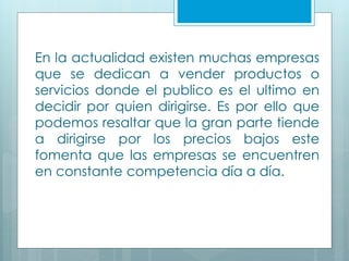 En la actualidad existen muchas empresas
que se dedican a vender productos o
servicios donde el publico es el ultimo en
decidir por quien dirigirse. Es por ello que
podemos resaltar que la gran parte tiende
a dirigirse por los precios bajos este
fomenta que las empresas se encuentren
en constante competencia día a día.
 