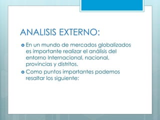  En un mundo de mercados globalizados
es importante realizar el análisis del
entorno Internacional, nacional,
provincias y distritos.
 Como puntos importantes podemos
resaltar los siguiente:
ANALISIS EXTERNO:
 