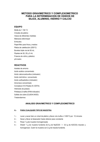 METODO GRAVIMETRICO Y COMPLEXOMETRICO
PARA LA DETERMINACION DE OXIDOS DE
SILICE, ALUMINIO, HIERRO Y CALCIO
EQUIPO
Mufla de 1 150 °C
Crisoles de platino
Vasos de diferentes medidas
Matraces erlenmeyer
Embudos
Papel filtro para finos y medios
Platos de calefacción (250°C)
Buretas triple vía de 50 mL
Pipetas de 50, 20 y 5 mL
Frascos de vidrio y plástico
pH-metro
REACTIVOS
Acetato de amonio
Acido acético concentrado
Acido calconcarboxílico (indicador)
Acido clorhídrico concentrado
Acido sulfosalísilico (indicador)
Amoníaco concentrado
Complexon III (Titriplex III, EDTA)
Hidróxido de potasio
Pirilidazo-2-naftol (PAN indicador)
Sulfato de cobre (CuSO4.5H2O)
Trietanolamina
ANALISIS GRAVIMETRICO Y COMPLEXOMETRICO
A.- PARA CUALQUIER TIPO DE MUESTRA
1.- Lavar y secar bien un crisol de platino y llevar a la mufla a 1 000°C por 15 minutos
2.- Sacar y llevar al desecador hasta obtener peso constante
3.- Pesar 1 g de muestra homogenizada
4.- Añadir 1 g de muestra fundente (0,5 g de Na2CO3 + 0,5 g de K2CO3) mezclar y
homogenizar. Cubrir la muestra con 2 g de mezcla fundente.
 