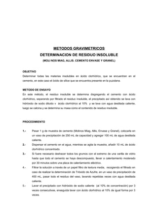 METODOS GRAVIMETRICOS
DETERMINACION DE RESIDUO INSOLUBLE
(MOLI NOS MIAG, ALLIS. CEMENTO ENVASE Y GRANEL)
OBJETIVO
Determinar todas las materias insolubles en ácido clorhídrico, que se encuentran en el
cemento, en este caso el óxido de sílice que se encuentra presente en la puzolana.
METODO DE ENSAYO
En este método, el residuo insoluble se determina disgregando el cemento con ácido
clorhídrico, separando por filtrado el residuo insoluble, el precipitado así obtenido se lava con
hidróxido de sodio diluido v ácido clorhídrico al 10% y se lava con agua destilada caliente,
luego se calcina y se determina su masa como el contenido de residuo insoluble.
PROCEDIMIENTO
1.- Pesar 1 g de muestra de cemento (Molinos Miag, Allis, Envase y Granel), colocarla en
un vaso de precipitación de 250 mL de capacidad y agregar 100 mL de agua destilada
caliente.
2.- Dispersar el cemento en el agua, mientras se agita la muestra, añadir 10 mL de ácido
clorhídrico concentrado.
3.- Si fuere necesario deshacer todos los grumos con el extremo de una varilla de vidrio
hasta que todo el cemento se haya descompuesto, llevar a calentamiento moderado
por 30 minutos sobre una placa de calentamiento eléctrico.
4.- Filtrar la solución a través de un papel filtro de textura media, recogiendo el filtrado en
caso de realizar la determinación de Trióxido de Azufre, en un vaso de precipitación de
400 mL, pasar todo el residuo del vaso, lavando repetidas veces con agua destilada
caliente.
5.- Lavar el precipitado con hidróxido de sodio caliente (al 10% de concentración) por 3
veces consecutivas, enseguida lavar con ácido clorhídrico al 10% de igual forma por 3
veces.
 