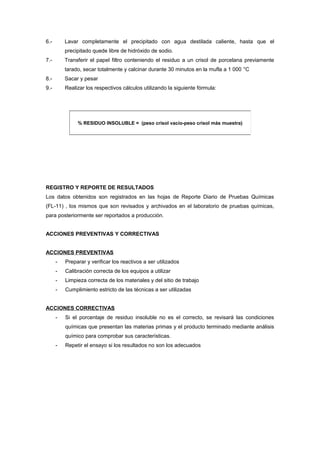 6.- Lavar completamente el precipitado con agua destilada caliente, hasta que el
precipitado quede libre de hidróxido de sodio.
7.- Transferir el papel filtro conteniendo el residuo a un crisol de porcelana previamente
tarado, secar totalmente y calcinar durante 30 minutos en la mufla a 1 000 °C
8.- Sacar y pesar
9.- Realizar los respectivos cálculos utilizando la siguiente fórmula:
REGISTRO Y REPORTE DE RESULTADOS
Los datos obtenidos son registrados en las hojas de Reporte Diario de Pruebas Químicas
(FL-11) , los mismos que son revisados y archivados en el laboratorio de pruebas químicas,
para posteriormente ser reportados a producción.
ACCIONES PREVENTIVAS Y CORRECTIVAS
ACCIONES PREVENTIVAS
- Preparar y verificar los reactivos a ser utilizados
- Calibración correcta de los equipos a utilizar
- Limpieza correcta de los materiales y del sitio de trabajo
- Cumplimiento estricto de las técnicas a ser utilizadas
ACCIONES CORRECTIVAS
- Si el porcentaje de residuo insoluble no es el correcto, se revisará las condiciones
químicas que presentan las materias primas y el producto terminado mediante análisis
químico para comprobar sus características.
- Repetir el ensayo si los resultados no son los adecuados
% RESIDUO INSOLUBLE = (peso crisol vacío-peso crisol más muestra)
 