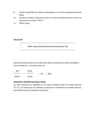 9.- Colocar el papel filtro que contiene el precipitado en un crisol de porcelana previamente
tarado
10.- Someter la muestra a calcinación durante 15 minutos el la plancha térmica, terminar la
calcinación en la mufla a 1 000 °C
11.- Enfriar y pesar
CALCULOS
Cabe recordar que el factor 34,3 proviene de la relación existente entre el SO3 y el BaSO4 y
como se trabaja con 1 g el cálculo sería así:
SO3 80,06
= * 100 = 34,3
BaSO4 233,34
REGISTRO Y REPORTE DE RESULTADOS
Los datos obtenidos son registrados en las hojas de Reporte Diario de Pruebas Químicas
(FL-11) , los mismos que son revisados y archivados en el laboratorio de pruebas químicas,
para posteriormente ser reportados a producción.
% SO3 = (peso crisol vacío-peso crisol más muestra) * 34,3
 