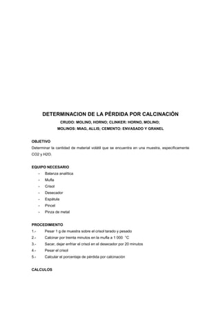 DETERMINACION DE LA PÉRDIDA POR CALCINACIÓN
CRUDO: MOLINO, HORNO; CLINKER: HORNO, MOLINO;
MOLINOS: MIAG, ALLIS; CEMENTO: ENVASADO Y GRANEL
OBJETIVO
Determinar la cantidad de material volátil que se encuentra en una muestra, específicamente
CO2 y H2O.
EQUIPO NECESARIO
- Balanza analítica
- Mufla
- Crisol
- Desecador
- Espátula
- Pincel
- Pinza de metal
PROCEDIMIENTO
1.- Pesar 1 g de muestra sobre el crisol tarado y pesado
2.- Calcinar por treinta minutos en la mufla a 1 000 °C
3.- Sacar, dejar enfriar el crisol en el desecador por 20 minutos
4.- Pesar el crisol
5.- Calcular el porcentaje de pérdida por calcinación
CALCULOS
 