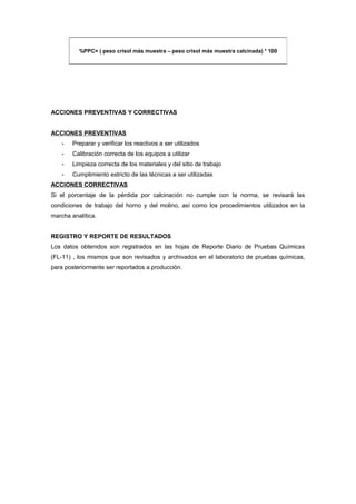 ACCIONES PREVENTIVAS Y CORRECTIVAS
ACCIONES PREVENTIVAS
- Preparar y verificar los reactivos a ser utilizados
- Calibración correcta de los equipos a utilizar
- Limpieza correcta de los materiales y del sitio de trabajo
- Cumplimiento estricto de las técnicas a ser utilizadas
ACCIONES CORRECTIVAS
Si el porcentaje de la pérdida por calcinación no cumple con la norma, se revisará las
condiciones de trabajo del horno y del molino, así como los procedimientos utilizados en la
marcha analítica.
REGISTRO Y REPORTE DE RESULTADOS
Los datos obtenidos son registrados en las hojas de Reporte Diario de Pruebas Químicas
(FL-11) , los mismos que son revisados y archivados en el laboratorio de pruebas químicas,
para posteriormente ser reportados a producción.
%PPC= ( peso crisol más muestra – peso crisol más muestra calcinada) * 100
 